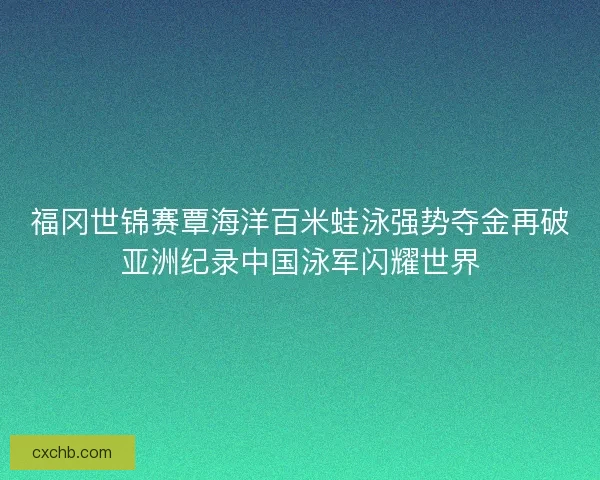 福冈世锦赛覃海洋百米蛙泳强势夺金再破亚洲纪录中国泳军闪耀世界