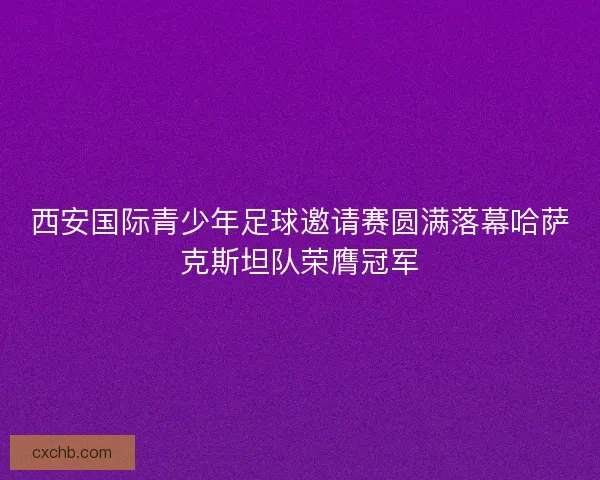 西安国际青少年足球邀请赛圆满落幕哈萨克斯坦队荣膺冠军