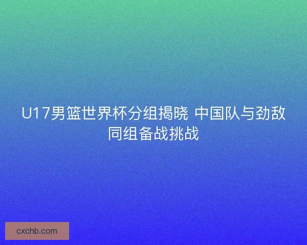 U17男篮世界杯分组揭晓 中国队与劲敌同组备战挑战