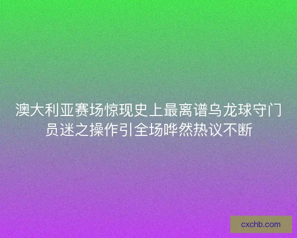 澳大利亚赛场惊现史上最离谱乌龙球守门员迷之操作引全场哗然热议不断