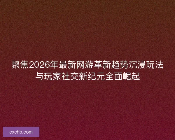 聚焦2026年最新网游革新趋势沉浸玩法与玩家社交新纪元全面崛起