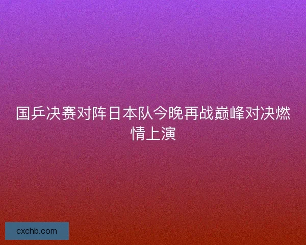 国乒决赛对阵日本队今晚再战巅峰对决燃情上演